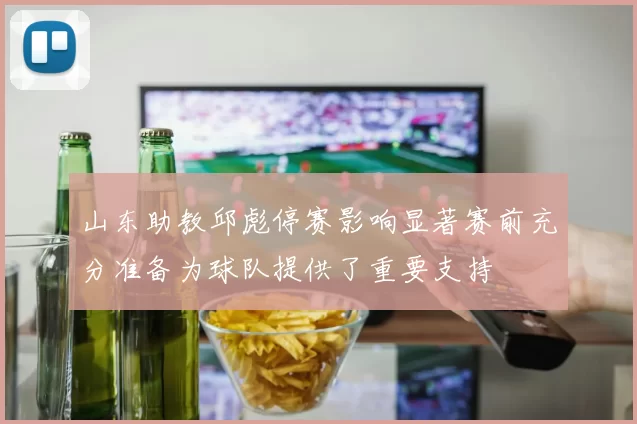 山东助教邱彪停赛影响显著赛前充分准备为球队提供了重要支持