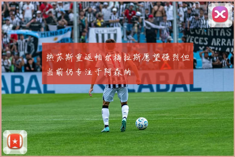 热苏斯重返帕尔梅拉斯愿望强烈但当前仍专注于阿森纳