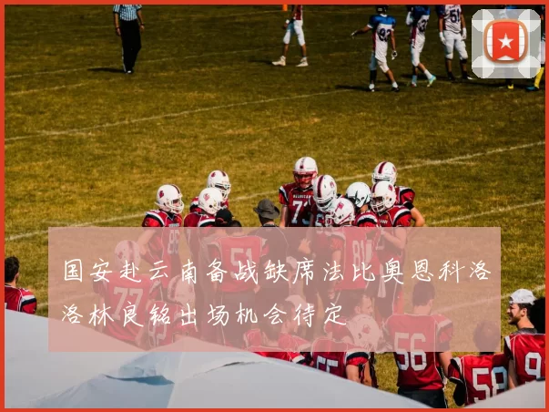国安赴云南备战缺席法比奥恩科洛洛林良铭出场机会待定