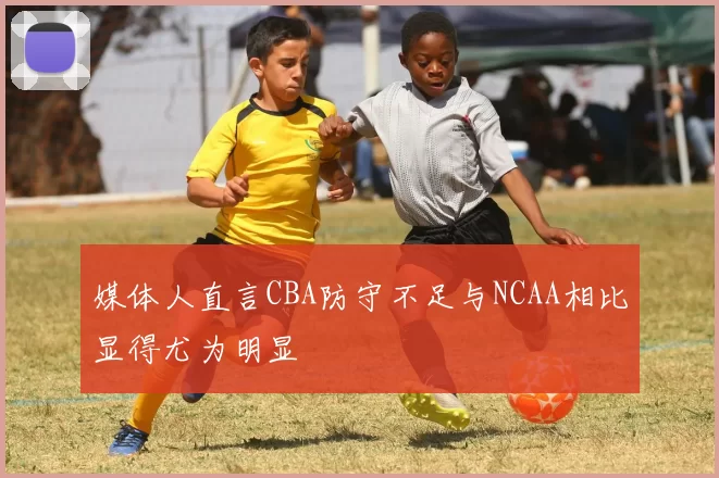 媒体人直言CBA防守不足与NCAA相比显得尤为明显