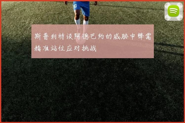 斯普利特谈阿德巴约的威胁中锋需精准站位应对挑战