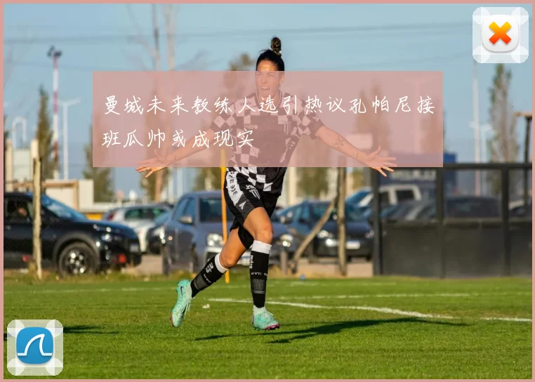 曼城未来教练人选引热议孔帕尼接班瓜帅或成现实