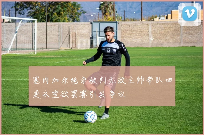 塞内加尔绝杀被判无效主帅带队回更衣室欲罢赛引发争议