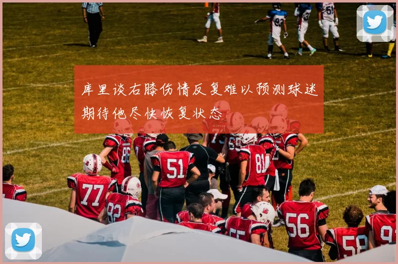 库里谈右膝伤情反复难以预测球迷期待他尽快恢复状态