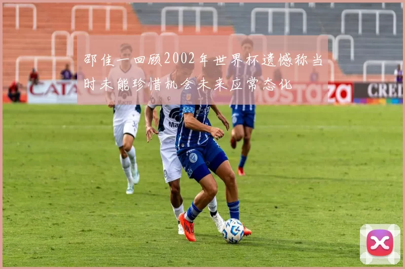 邵佳一回顾2002年世界杯遗憾称当时未能珍惜机会未来应常态化