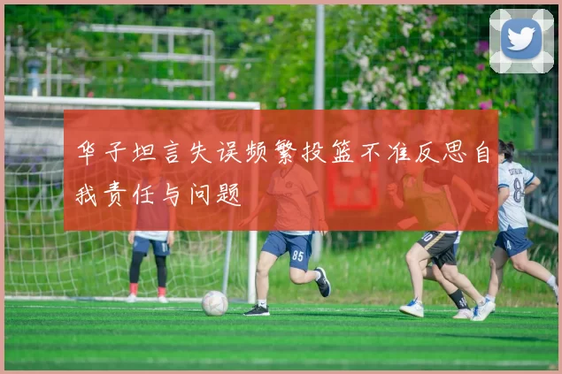 华子坦言失误频繁投篮不准反思自我责任与问题