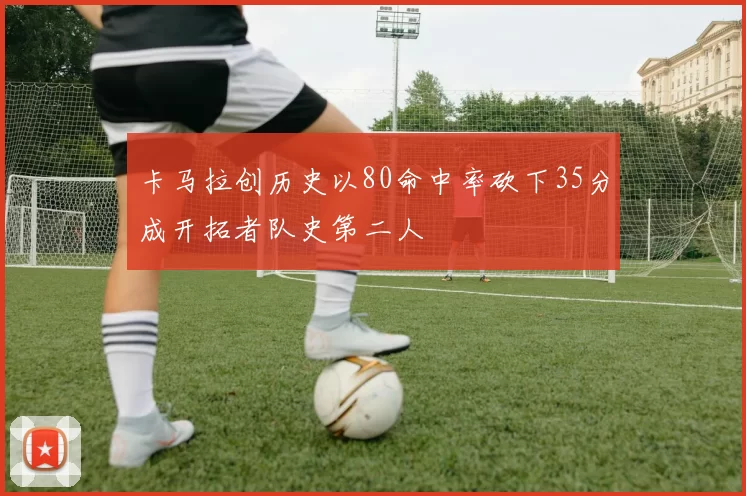 卡马拉创历史以80命中率砍下35分成开拓者队史第二人