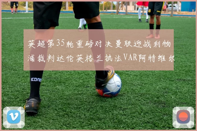 英超第35轮重磅对决曼联迎战利物浦裁判达伦英格兰执法VAR阿特维尔助阵