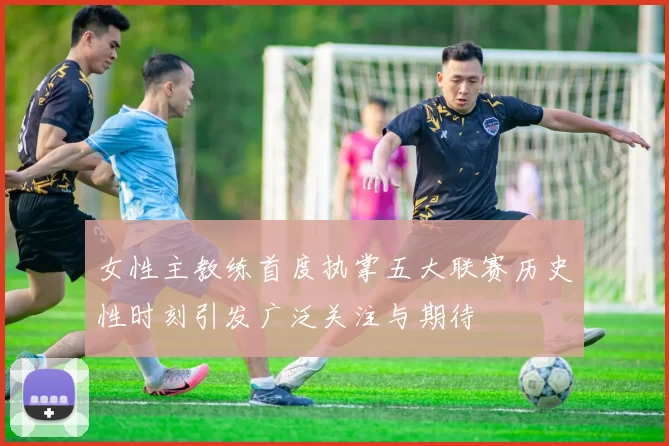 女性主教练首度执掌五大联赛历史性时刻引发广泛关注与期待