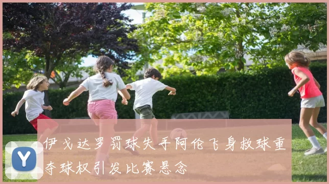 伊戈达罗罚球失手阿伦飞身救球重夺球权引发比赛悬念